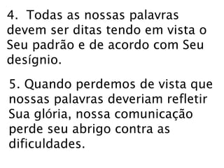 4. Todas as nossas palavras 
devem ser ditas tendo em vista o 
Seu padrão e de acordo com Seu 
desígnio. 
5. Quando perdemos de vista que 
nossas palavras deveriam refletir 
Sua glória, nossa comunicação 
perde seu abrigo contra as 
dificuldades. 
 