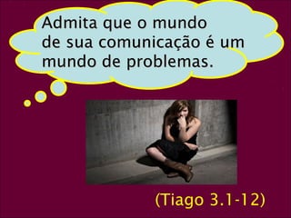26 
AAddmmiittaa qquuee oo mmuunnddoo 
ddee ssuuaa ccoommuunniiccaaççããoo éé uumm 
mmuunnddoo ddee pprroobblleemmaass.. 
(Tiago 3.1-12) 
 