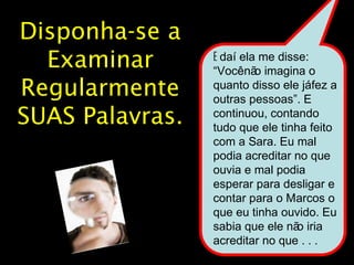 28 
Disponha-se a 
Examinar 
Regularmente 
SUAS Palavras. 
E daí ela me disse: 
“Você não imagina o 
quanto disso ele já fez a 
outras pessoas”. E 
continuou, contando 
tudo que ele tinha feito 
com a Sara. Eu mal 
podia acreditar no que 
ouvia e mal podia 
esperar para desligar e 
contar para o Marcos o 
que eu tinha ouvido. Eu 
sabia que ele não iria 
acreditar no que . . . 
 