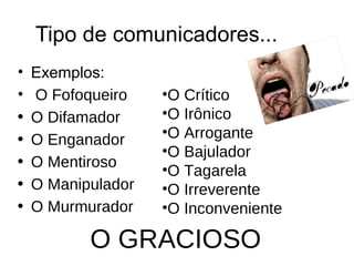Tipo de comunicadores... 
• Exemplos: 
• O Fofoqueiro 
• O Difamador 
• O Enganador 
• O Mentiroso 
• O Manipulador 
• O Murmurador 
•O Crítico 
•O Irônico 
•O Arrogante 
•O Bajulador 
•O Tagarela 
•O Irreverente 
•O Inconveniente 
O GRACIOSO 
 