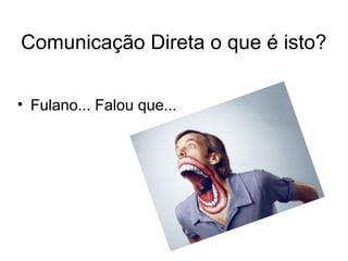 Comunicação Direta o que é isto? 
• Fulano... Falou que... 
 