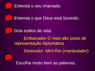 Entenda o seu chamado. 
Entenda o que Deus está fazendo. 
Dois estilos de vida: 
Embaixador O mais alto posto de 
representação diplomática 
Destruidor -Mini-Rei (manipulador) 
Escolha muito bem as palavras. 

