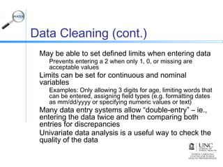 Data Cleaning (cont.)
May be able to set defined limits when entering data
Prevents entering a 2 when only 1, 0, or missing are
acceptable values
Limits can be set for continuous and nominal
variables
Examples: Only allowing 3 digits for age, limiting words that
can be entered, assigning field types (e.g. formatting dates
as mm/dd/yyyy or specifying numeric values or text)
Many data entry systems allow “double-entry” – ie.,
entering the data twice and then comparing both
entries for discrepancies
Univariate data analysis is a useful way to check the
quality of the data
 