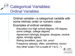 Categorical Variables:
Ordinal Variables
Ordinal variable—a categorical variable with
some intrinsic order or numeric value
Examples of ordinal variables:
Education (no high school degree, HS degree,
some college, college degree)
Agreement (strongly disagree, disagree, neutral,
agree, strongly agree)
Rating (excellent, good, fair, poor)
Frequency (always, often, sometimes, never)
Any other scale (“On a scale of 1 to 5...”)
 