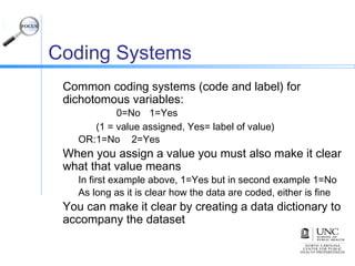Coding Systems
Common coding systems (code and label) for
dichotomous variables:
0=No 1=Yes
(1 = value assigned, Yes= label of value)
OR:1=No 2=Yes
When you assign a value you must also make it clear
what that value means
In first example above, 1=Yes but in second example 1=No
As long as it is clear how the data are coded, either is fine
You can make it clear by creating a data dictionary to
accompany the dataset
 