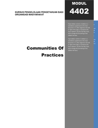 KURSUS PENGELOLAAN PENGETAHUAN BAGI
ORGANISASI MASYARAKAT
Communities Of
Practices
[Type sidebar content. A sidebar is a standalone
supplement to the main document. It is often
aligned on the left or right of the page, or located
at the top or bottom. Use the Text Box Tools tab
to change the formatting of the sidebar text box.
Type sidebar content. A sidebar is a standalone
supplement to the main document. It is often
aligned on the left or right of the page, or located
at the top or bottom. Use the Text Box Tools tab
to change the formatting of the sidebar text box.]
MODUL
4402
[Type sidebar content. A sidebar is a
standalone supplement to the main
document. It is often aligned on the left
or right of the page, or located at the
top or bottom. Use the Text Box Tools
tab to change the formatting of the
sidebar text box.
Type sidebar content. A sidebar is a
standalone supplement to the main
document. It is often aligned on the left
or right of the page, or located at the
top or bottom. Use the Text Box Tools
tab to change the formatting of the
sidebar text box.]
 