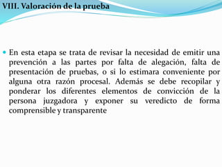 VIII. Valoración de la prueba
 En esta etapa se trata de revisar la necesidad de emitir una
prevención a las partes por falta de alegación, falta de
presentación de pruebas, o si lo estimara conveniente por
alguna otra razón procesal. Además se debe recopilar y
ponderar los diferentes elementos de convicción de la
persona juzgadora y exponer su veredicto de forma
comprensible y transparente
 