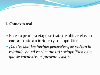 I. Contexto real
 En esta primera etapa se trata de ubicar el caso
con su contexto jurídico y sociopolítico.
 ¿Cuáles son los hechos generales que rodean lo
relatado y cuál es el contexto sociopolítico en el
que se encuentra el presente caso?
 