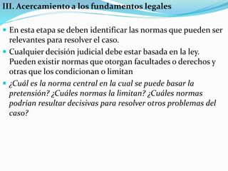 III. Acercamiento a los fundamentos legales
 En esta etapa se deben identificar las normas que pueden ser
relevantes para resolver el caso.
 Cualquier decisión judicial debe estar basada en la ley.
Pueden existir normas que otorgan facultades o derechos y
otras que los condicionan o limitan
 ¿Cuál es la norma central en la cual se puede basar la
pretensión? ¿Cuáles normas la limitan? ¿Cuáles normas
podrían resultar decisivas para resolver otros problemas del
caso?
 