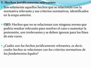 V. Hechos jurídicamente relevantes
 Son solamente aquellos hechos que se relacionan con la
normativa relevante y sus criterios normativos, identificados
en la etapa anterior.
 OJO: Hechos que no se relacionan con ninguna norma que
podría resultar relevante para resolver el caso o sustentar la
pretensión, son irrelevantes y se deben ignorar para los fines
de este curso.
 ¿Cuáles son los hechos jurídicamente relevantes, es decir,
cuales hechos se relacionan con los criterios normativos de
los fundamentos legales?
 