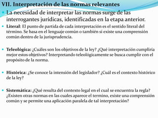 VII. Interpretación de las normas relevantes
 La necesidad de interpretar las normas surge de las
interrogantes jurídicas, identificadas en la etapa anterior.
 Literal: El punto de partida de cada interpretación es el sentido literal del
término. Se basa en el lenguaje común o también si existe una comprensión
común dentro de la jurisprudencia.
 Teleológica: ¿Cuáles son los objetivos de la ley? ¿Qué interpretación cumpliría
mejor estos objetivos? Interpretando teleológicamente se busca cumplir con el
propósito de la norma.
 Histórica: ¿Se conoce la intensión del legislador? ¿Cuál es el contexto histórico
de la ley?
 Sistemática: ¿Qué resulta del contexto legal en el cual se encuentra la regla?
¿Existen otras normas en las cuales aparece el termino, existe una comprensión
común y se permite una aplicación paralela de tal interpretación?
 