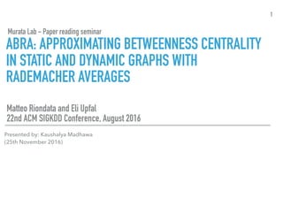ABRA: APPROXIMATING BETWEENNESS CENTRALITY
IN STATIC AND DYNAMIC GRAPHS WITH
RADEMACHER AVERAGES
Matteo Riondata and Eli Upfal
22nd ACM SIGKDD Conference, August 2016
1
Murata Lab - Paper reading seminar
Presented by: Kaushalya Madhawa
(25th November 2016)
 