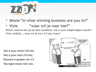 • Missie“in what winning business are you in?”
• Visie “waar wil je naar toe?”
Missie: waarom ben jij op deze aardkloot, wat is jouw toegevoegde waarde?
Visie: ambitie…..waar wil je over 3-5 jaar staan?
Wat is jouw missie? (10 min)
Wat is jouw visie? (10 min)
Discussie in groepen van 3-5
Hou eigen missie/visie vast.
 