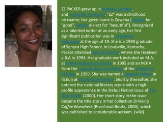 ZZ PACKER grew up in Atlanta, Georgia,
and Louisville, Kentucky. "ZZ" was a childhood
nickname; her given name is Zuwena (Swahili for
"good", Arabic dialect for "beautiful"). Recognized
as a talented writer at an early age, her first
significant publication was in Seventeen
magazine at the age of 19. She is a 1990 graduate
of Seneca High School, in Louisville, Kentucky.
Packer attended Yale University, where she received
a B.A in 1994. Her graduate work included an M.A.
at Johns Hopkins University in 1995 and an M.F.A.
from the Iowa Writers' Workshop of the University
of Iowa in 1999. She was named a Stegner Fellow in
fiction at Stanford University. Shortly thereafter, she
entered the national literary scene with a highprofile appearance in the Debut Fiction issue of The
New Yorker (2000). Her short story in the issue
became the title story in her collection Drinking
Coffee Elsewhere (Riverhead Books, 2003), which
was published to considerable acclaim. (wiki)

 