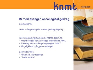 Remedies tegen oncollegiaal gedrag 
Ga in gesprek 
Lever in beginsel geen kritiek, gedragsregel 15 
Intern verenigingstuchtrecht KNMT door CKC 
– Klacht collega versus collega (beiden lid KNMT) 
– Toetsing aan o.a. de gedragsregels KNMT 
– Mogelijkheid opleggen maatregel 
Geen lid KNMT: 
– Regionaal tuchtcollege 
– Civiele rechter 
 