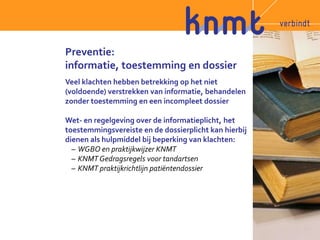Preventie: 
informatie, toestemming en dossier 
Veel klachten hebben betrekking op het niet 
(voldoende) verstrekken van informatie, behandelen 
zonder toestemming en een incompleet dossier 
Wet- en regelgeving over de informatieplicht, het 
toestemmingsvereiste en de dossierplicht kan hierbij 
dienen als hulpmiddel bij beperking van klachten: 
– WGBO en praktijkwijzer KNMT 
– KNMT Gedragsregels voor tandartsen 
– KNMT praktijkrichtlijn patiëntendossier 
 