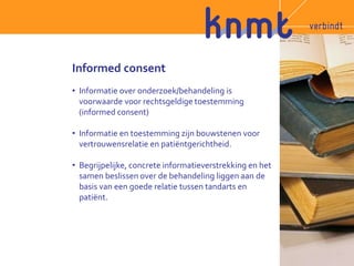 Informed consent 
• Informatie over onderzoek/behandeling is 
voorwaarde voor rechtsgeldige toestemming 
(informed consent) 
• Informatie en toestemming zijn bouwstenen voor 
vertrouwensrelatie en patiëntgerichtheid. 
• Begrijpelijke, concrete informatieverstrekking en het 
samen beslissen over de behandeling liggen aan de 
basis van een goede relatie tussen tandarts en 
patiënt. 
 