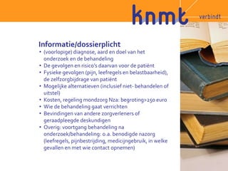 Informatie/dossierplicht 
• (voorlopige) diagnose, aard en doel van het 
onderzoek en de behandeling 
• De gevolgen en risico’s daarvan voor de patiënt 
• Fysieke gevolgen (pijn, leefregels en belastbaarheid), 
de zelfzorgbijdrage van patiënt 
• Mogelijke alternatieven (inclusief niet- behandelen of 
uitstel) 
• Kosten, regeling mondzorg Nza: begroting>250 euro 
• Wie de behandeling gaat verrichten 
• Bevindingen van andere zorgverleners of 
geraadpleegde deskundigen 
• Overig: voortgang behandeling na 
onderzoek/behandeling: o.a. benodigde nazorg 
(leefregels, pijnbestrijding, medicijngebruik, in welke 
gevallen en met wie contact opnemen) 
 