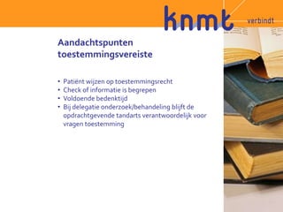 Aandachtspunten 
toestemmingsvereiste 
• Patiënt wijzen op toestemmingsrecht 
• Check of informatie is begrepen 
• Voldoende bedenktijd 
• Bij delegatie onderzoek/behandeling blijft de 
opdrachtgevende tandarts verantwoordelijk voor 
vragen toestemming 
 