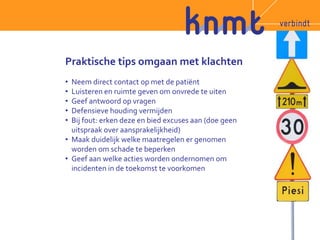 Praktische tips omgaan met klachten 
• Neem direct contact op met de patiënt 
• Luisteren en ruimte geven om onvrede te uiten 
• Geef antwoord op vragen 
• Defensieve houding vermijden 
• Bij fout: erken deze en bied excuses aan (doe geen 
uitspraak over aansprakelijkheid) 
• Maak duidelijk welke maatregelen er genomen 
worden om schade te beperken 
• Geef aan welke acties worden ondernomen om 
incidenten in de toekomst te voorkomen 
 
