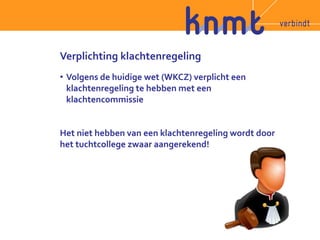 Verplichting klachtenregeling 
• Volgens de huidige wet (WKCZ) verplicht een 
klachtenregeling te hebben met een 
klachtencommissie 
Het niet hebben van een klachtenregeling wordt door 
het tuchtcollege zwaar aangerekend! 
 