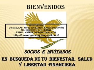 BIENVENIDOS

                     TUS ASESORES
  GTES AGUILAS: MARIO DOS SANTOS & MARIA DOS SANTOS
             TEL: 0424-5009914 // 0414-5469822
        E-MAIL: MSPFOREVER@HOTMAIL.COM
      http://forever-yaracuy.blogspot.com/




               Socios e invitados.
EN BUSQUEDA DE TU BIENESTAR, SALUD
      Y LIBERTAD FINANCIERA
 