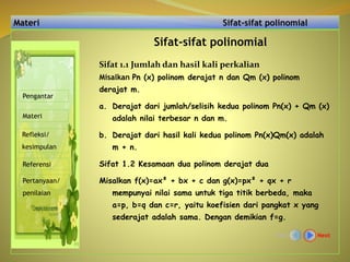 Materi Sifat-sifat polinomial
Sifat-sifat polinomial
Misalkan Pn (x) polinom derajat n dan Qm (x) polinom
derajat m.
a. Derajat dari jumlah/selisih kedua polinom Pn(x) + Qm (x)
adalah nilai terbesar n dan m.
b. Derajat dari hasil kali kedua polinom Pn(x)Qm(x) adalah
m + n.
Sifat 1.2 Kesamaan dua polinom derajat dua
Misalkan f(x)=ax² + bx + c dan g(x)=px² + qx + r
mempunyai nilai sama untuk tiga titik berbeda, maka
a=p, b=q dan c=r, yaitu koefisien dari pangkat x yang
sederajat adalah sama. Dengan demikian f=g.
NextBack
Pengantar
Materi
Refleksi/
kesimpulan
Referensi
Pertanyaan/
penilaian
Sifat 1.1 Jumlah dan hasil kali perkalian
 