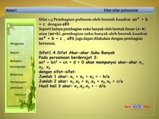 Materi Sifat-sifat polinomial
NextBack
Pengantar
Materi
Refleksi/
kesimpulan
Referensi
Pertanyaan/
penilaian
Sifat 1.3 Pembagian polinom oleh bentuk kuadrat ax² + b
+ c dengan a‡0
Seperti halnya pembagian suku banyak oleh bentuk linear (x-k)
atau (ax+b), pembagian suku banyak oleh bentuk kuadrat
ax² + b + c , a‡0, juga dapat dilakukan dengan pembagian
bersusun.
Sifat1.4 Sifat Akar-akar Suku Banyak
Pada persamaan berderajat 3:
ax3 + bx2 + cx + d = 0 akan mempunyai akar-akar x1,
x2, x3
dengan sifat-sifat:
Jumlah 1 akar: x1 + x2 + x3 = – b/a
Jumlah 2 akar: x1.x2 + x1.x3 + x2.x3 = c/a
Hasil kali 3 akar: x1.x2.x3 = – d/a
 