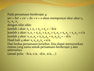  Pada persamaan berderajat 4:
 ax4 + bx3 + cx2 + dx + e = 0 akan mempunyai akar-akar x1,
x2, x3, x4
 dengan sifat-sifat:
 Jumlah 1 akar: x1 + x2 + x3 + x4 = – b/a
 Jumlah 2 akar: x1.x2 + x1.x3 + x1.x4 + x2.x3 + x2.x4 + x3.x4 = c/a
 Jumlah 3 akar: x1.x2.x3 + x1.x2.x4 + x2.x3.x4 = – d/a
 Hasil kali 4 akar: x1.x2.x3.x4 = e/a
 Dari kedua persamaan tersebut, kita dapat menurunkan
rumus yang sama untuk persamaan berderajat 5 dan
seterusnya
 (amati pola: –b/a, c/a, –d/a , e/a, …)
 