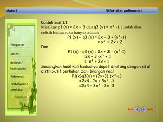 Materi Sifat-sifat polinomial
NextBack
Pengantar
Materi
Refleksi/
kesimpulan
Referensi
Pertanyaan/
penilaian
Contoh soal 1.1
Misalkan p1 (x) = 2x + 3 dan q3 (x) = x³ -1. Jumlah dan
selisih kedua suku banyak adalah
P1 (x) + q3 (x) = 2x + 3 + (x³-1)
= x³ + 2x + 2
Dan
P1 (x) - q3 (x) = 2x + 3 – (x³-1)
=2x + 3 -x³ + 1
= ¯x³ + 2x + 1
Sedangkan hasil kali keduanya dapat dihitung dengan sifat
distributif perkalian dari bilangan real
P1(x)q3(x) = (2x+3) (x³-1)
=2x4 - 2x + 3x³ -3
=2x4 + 3x³ - 2x -3
 