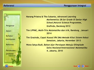 Referensi Penggunaan Integral
Nanang Priatna & Tito Sukanto, Advanced Learning
Mathemetics 2B for Grade XI Senior High
School,Natural Science Programme,
Grafindo, Bandung 2012
Tim LPPMC, Math-Trix Matematika dan trik, Bandung , Januari
2014
Tim Grasindo, Cepat Kuasai IPA SMA Metode Kilat Sistem Kebut
Semalam, Jakarta, November 2013
Wono Setya Budi, Bahan Ajar Persiapan Menuju Olimpiade
Sains Nasional/Internasional Matematika
4, Jakarta, 2010
Pengantar
Materi
Refleksi/
kesimpulan
Referensi
Pertanyaan/
penilaian
NextBackHome
 