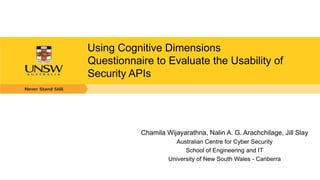 Using Cognitive Dimensions
Questionnaire to Evaluate the Usability of
Security APIs
Chamila Wijayarathna, Nalin A. G. Arachchilage, Jill Slay
Australian Centre for Cyber Security
School of Engineering and IT
University of New South Wales - Canberra
 