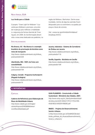 hor Mobilidade, Menos Tráfego • Melhor Mobilidade, Menos Tráfego • Melhor Mobilidade, Menos Tráfego • Melhor Mobilidade, Menos Tráfego • M




                                                                                                                                             Nova Iorque, EUA

                                                                                                                                             Luz Verde para a Cidade                          região de Midtown, Manhattan. Dentre essas
                                                                                                                                                                                              novidades, trechos de algumas avenidas foram
                                                                                                                                             O projeto “Green Light for Midtown” (Luz         bloqueados para os automóveis e ocupados por
                                                                                                                                             verde para Midtown), promoveu uma série          praças e locais de convívio.
                                                                                                                                             de mudanças para melhorar a mobilidade
                                                                                                                                             e a segurança da famosa Avenida de Times         (Ver: <www.nyc.gov/html/dot/html/about/
                                                                                                                                             Square, em 2009. As transformações deram         broadway.shtml>).
                                                                                                                                             vida a novas áreas dedicadas aos pedestres, na

                                                                                                                                             Sites relacionados

                                                                                                                                             Rio Branco, AC - Rio Branco é o exemplo          Jacarta, Indonésia - Sistema de Corredores
                                                                                                                                             brasileiro de priorização da bicicleta como      de Ônibus em Jacarta
                                                                                                                                             meio de transporte                               http://www.cidadessustentaveis.org.br/boas_
                                                                                                                                             http://www.cidadessustentaveis.org.br/boas_      praticas/exibir/116
                                                                                                                                             praticas/exibir/226
                                                                                                                                                                                              Sevilla, Espanha - Bicicletas em Sevilla
                                                                                                                                             Uberlândia, MG –100% da frota com                http://www.cidadessustentaveis.org.br/boas_
                                                                                                                                             acessibilidade                                   praticas/exibir/184
                                                                                                                                             http://www.cidadessustentaveis.org.br/boas_
                                                                                                                                             praticas/exibir/194


                                                                                                                                             Calgary, Canadá - Programa EcoFootprint
                                                                                                                                             (Pegada Ecológica)
                                                                                                                                             http://www.cidadessustentaveis.org.br/boas_
                                                                                                                                             praticas/exibir/19


                                                                                                                                             V. REFERÊNCIAS

                                                                                                                                             Cartilha                                         GUIA PLANMOB – Construindo a Cidade
                                                                                                                                                                                              Sustentável. Ministério das Cidades, 2007.
                                                                                                                                             Caderno de Referência para Elaboração de         http://www.antp.org.br/_5dotSystem/download/
                                                                                                                                             Plano de Mobilidade Urbana                       dcmDocument/2013/03/21/79121770-A746-
                                                                                                                                             http://www.cidades.gov.br/images/                45A0-BD32-850391F983B5.pdf
                                                                                                                                             stories/ArquivosSEMOB/Biblioteca/
                                                                                                                                             LivroPlanoMobilidade.pdf                         BNDES - Projetos de Desenvolvimento
                                                                                                                                                                                              Social e Urbano
                                                                                                                                                                                              (<http://www.bndes.gov.br/SiteBNDES/bndes/
                                                                                                                                                                                              bndes_pt/Areas_de_Atuacao/Desenvolvimento_
                                                                                                                                                                                              Social_e_Urbano/>)




   100
 