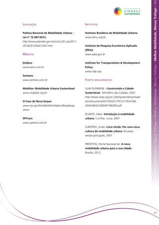 hor Mobilidade, Menos Tráfego • Melhor Mobilidade, Menos Tráfego • Melhor Mobilidade, Menos Tráfego • Melhor Mobilidade, Menos Tráfego • M
Legislação                                       Institutos

Política Nacional de Mobilidade Urbana -         Instituto Brasileiro de Mobilidade Urbana:
Lei n° 12.587/2012.                              www.ibmu.org.br
http://www.planalto.gov.br/ccivil_03/_ato2011-
2014/2012/lei/l12587.htm                         Instituto de Pesquisa Econômica Aplicada
                                                 (IPEA):
Websites                                         www.ipea.gov.br


((o))eco                                         Institute for Transportation & Development
www.oeco.com.br                                  Policy:
                                                 www.itdp.org
Siemens
www.siemens.com.br                               Fontes bibliográficas

Mobilize: Mobilidade Urbana Sustentável          GUIA PLANMOB – Construindo a Cidade
www.mobilize.org.br                              Sustentável. Ministério das Cidades, 2007.
                                                 http://www.antp.org.br/_5dotSystem/download/
O Caso de Nova Iorque                            dcmDocument/2013/03/21/79121770-A746-
www.nyc.gov/html/dot/html/about/broadway.        45A0-BD32-850391F983B5.pdf
shtml
                                                 DUARTE, Fábio. Introdução à mobilidade
SPTrans                                          urbana. Curitiba: Juruá, 2007.
www.sptrans.com.br
                                                 EUROPÉIA, União. Livro Verde: Por uma nova
                                                 cultura de mobilidade urbana. Bruxelas:
                                                 versão português, 2007.


                                                 PREFEITOS, Frente Nacional de. A nova
                                                 mobilidade urbana para a sua cidade.
                                                 Brasília, 2012.




                                                                                                    101
 