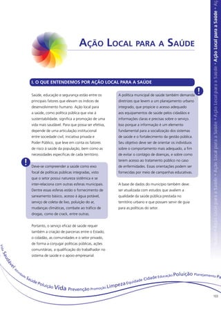 Ação Local para a Saúde


                                         I. O QUE ENTENDEMOS POR AÇÃO LOCAL PARA A SAÚDE

                                         Saúde, educação e segurança estão entre os           A política municipal de saúde também demanda
                                                                                                                                                !
                                         principais fatores que elevam os índices de          diretrizes que levem a um planejamento urbano
                                         desenvolvimento humano. Ação local para              integrado, que propicie o acesso adequado
                                         a saúde, como política pública que vise à            aos equipamentos de saúde pelos cidadãos e
                                         sustentabilidade, significa a promoção de uma        informações claras e precisas sobre o serviço.
                                         vida mais saudável. Para que possa ser efetiva,      Isso porque a informação é um elemento
                                         depende de uma articulação institucional             fundamental para a socialização dos sistemas
                                         entre sociedade civil, iniciativa privada e          de saúde e o fortalecimento da gestão pública.
                                         Poder Público, que leve em conta os fatores          Seu objetivo deve ser de orientar os indivíduos
                                         de risco à saúde da população, bem como as           sobre o comportamento mais adequado, a fim
                                         necessidades especificas de cada território.         de evitar o contágio de doenças, e sobre como

                                   !     Deve-se compreender a saúde como eixo
                                                                                              terem acesso ao tratamento público no caso
                                                                                              de enfermidades. Essas orientações podem ser
                                         focal de políticas públicas integradas, visto        fornecidas por meio de campanhas educativas.
                                         que o setor possui natureza sistêmica e se
                                         inter-relaciona com outras esferas municipais.       A base de dados do município também deve
                                         Dentre essas esferas estão o fornecimento de         ser atualizada com estudos que avaliem a
                                         saneamento básico, acesso à água potável,            qualidade da saúde pública prestada no
                                         serviço de coleta de lixo, poluição do ar,           território urbano e que possam servir de guia
                                         mudanças climáticas, combate ao tráfico de           para as políticas do setor.
                                         drogas, como de crack, entre outras.


                                         Portanto, o serviço eficaz de saúde requer
                                         também a criação de parcerias entre o Estado,
                                         o cidadão, as comunidades e o setor privado,
                                         de forma a conjugar políticas públicas, ações
Vi d a




                                         comunitárias, a qualificação do trabalhador no
  Sau




                                         sistema de saúde e o apoio empresarial.
         dá
         ve




              A
          l




                  ti v
                         id
                              ad
                                                                                                                      ducaçã   o Poluição Planejamento P
                                   eS
                                        aú                                                                     idade E                                     a
                                             de                                                      id   ade C
                                                Polu
                                                    ição V                                 impeza Equ
                                                          ida    Prevenção Promoção L
                                                                                                                                                     103
 