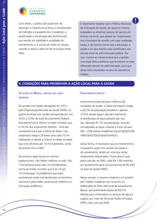 Com efeito, a política de saúde tem de               É importante ressaltar que a Política Nacional
                                                                                                              !
      abranger a infraestrutura física; a incorporação     de Promoção da Saúde, do governo federal,
      de métodos e equipamentos inovadores; a              estabelece as diretrizes básicas do serviço em
      qualificação e atualização dos profissionais,        âmbito nacional, que devem ser implantadas
      que resulte em agilidade e qualidade do              nos municípios de acordo com suas realidades
      atendimento, e o acesso de todos ao serviço,         locais; e da mesma forma que a educação, a
      visando a reduzir carências do município neste       saúde é um dos fatores mais ramificados nos
      setor.                                               demais eixos da administração pública. Por
                                                           isso, mostra-se imprescindível que a gestão
                                                           municipal defina políticas que envolvam os mais
                                                           diferentes setores da administração, para que
                                                           atinja bons resultados na área de assistência
                                                           médica.


      II. CONDIÇÕES PARA PROMOVER A AÇÃO LOCAL PARA A SAÚDE

      A saúde no Brasil, abaixo da linha                   Saneamento básico
      mundial
                                                           Instrumento essencial para melhoria das
      De acordo com dados divulgados em 2012,              condições de saúde, a coleta de esgotos chega
      pela Organização Mundial da Saúde (OMS), os          a 46,2% da população brasileira e apenas
      gastos do Brasil com saúde corresponderam, em        37,9% recebe algum tipo de tratamento.
      2010, a 5,9% do total do orçamento federal.          A distribuição de água potável, por sua
      Esse percentual é inferior à média mundial, que      vez, abrange 81,1% da população, quando
      é 14,3% dos orçamentos federais. Uma das             consideradas as áreas urbanas e rurais do país
      consequências é que a oferta de leitos, cuja         (Ver: <http://www.tratabrasil.org.br/?gclid=COD
      proporção chega a 26 leitos para cada 10 mil         m6Ki2sbUCFQsGnQod7zcAAQ>).
      habitantes no Brasil, é inferior à média mundial,
      que é de 30 leitos por 10 mil habitantes, ainda      Dessa forma, é necessário que os investimentos
      de acordo com a OMS.                                 incorporem ações nos campos da saúde e
                                                           de saneamento, tendo em vista que estão
      No entanto, pelo menos em termos                     diretamente relacionados. Prova disso é que,
      proporcionais, não faltam médicos no país. São       pelos cálculos da OMS, cada R$ 1,00 investido
      17,6 doutores para cada 10 mil habitantes,           em saneamento gera uma economia de R$ 4,00
      acima da média mundial, que é de 14 por              na área de saúde (OMS).
      10 mil pessoas. O problema é que esses
      profissionais estão mal distribuídos no território   Nesse sentido, o Governo Federal e o Conselho
      nacional e parte deles necessita de melhoria na      das Cidades trabalham em conjunto na
      formação acadêmica.                                  elaboração do Plano Nacional de Saneamento
                                                           Básico, que prevê destinações de R$ 270
                                                           bilhões para universalizar os serviços de água e
                                                           esgoto, por meio de Parcerias Público-Privadas
                                                           (PPPs), até o ano de 2030.

104
 