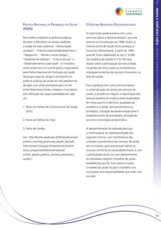 Política Nacional de Promoção da Saúde              O Sistema Brasileiro Descentralizado
(PNPS)
                                                    O sistema de saúde brasileiro tem como
Para melhor trabalhar as políticas públicas         premissa básica a descentralização, que está
do setor, o Ministério da Saúde subdivide           prevista na Constituição de 1988. Assim, o
a Saúde em sete subtemas: “Alimentação              Sistema Único de Saúde (SUS) começou a
saudável”, “Práticas corporais/atividade física”,   funcionar, efetivamente, a partir de 1990,
“Tabagismo”, “Álcool e outras drogas”,              quando foram elaboradas as Leis nº 8.080
“Acidentes de trânsito”, “Cultura de paz” e         (Lei orgânica da Saúde) e nº 8.142 (que
“Desenvolvimento sustentável”. O ministério         dispõe sobre a participação da comunidade
conta ainda com um comitê gestor, responsável       na gestão do SUS e sobre as transferências
pela Política Nacional de Promoção da Saúde.        intergovernamentais de recursos financeiros na
Tal grupo organiza, dirige e acompanha as           área da saúde).
políticas públicas de saúde em três plataformas
de ação, que serão prioritárias para os três        Essa Legislação tem como premissa básica
entes federativos (União, estados e municípios),    a universalização do acesso aos serviços de
com definição das responsabilidades de cada         saúde; a assistência integral; a organização dos
um:                                                 serviços públicos de modo a evitar duplicidade
                                                    de meios para fins idênticos; igualdade da
1. Pacto em Defesa do Sistema Único de Saúde        assistência à saúde, sem preconceitos ou
  (SUS);                                            privilégios; utilização da epidemiologia para o
                                                    estabelecimento de prioridades; alocação de
2. Pacto em Defesa da Vida;                         recursos e orientação programática.


3. Pacto de Gestão.                                 A descentralização foi adotada para que
                                                    o sistema possa ser operacionalizado das
(ver: http://bvsms.saude.gov.br/bvs/publicacoes/    seguintes formas: com transferência das
politica_nacional_promocao_saude_3ed.pdf,           unidades orçamentárias dos serviços de saúde
http://www2.inca.gov.br/wps/wcm/connect/            aos municípios, para que possam alocar os
acoes_programa/site/home/nobrasil/                  recursos conforme as necessidades locais, e com
comite_gestor_politica_nacional_promocao_           a participação social, em que representantes
saude/ ).                                           da sociedade integram conselhos de saúde
                                                    estabelecidos por lei. Este sistema mudou
                                                    o modelo de saúde no país e transferiu aos
                                                    municípios uma responsabilidade que antes não
                                                    era dele.




                                                                                                       105
 