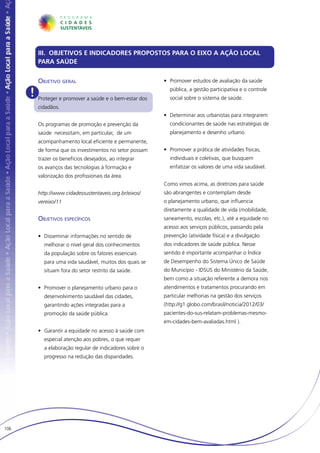 III. OBJETIVOS E INDICADORES PROPOSTOS PARA O EIXO A AÇÃO LOCAL
         PARA SAÚDE


         Objetivo geral                                  •	 Promover estudos de avaliação da saúde

      ! Proteger e promover a saúde e o bem-estar dos      pública, a gestão participativa e o controle
                                                           social sobre o sistema de saúde.
         cidadãos.
                                                         •	 Determinar aos urbanistas para integrarem
         Os programas de promoção e prevenção da           condicionantes de saúde nas estratégias de
         saúde necessitam, em particular, de um            planejamento e desenho urbano.
         acompanhamento local eficiente e permanente,
         de forma que os investimentos no setor possam   •	 Promover a prática de atividades físicas,
         trazer os benefícios desejados, ao integrar       individuais e coletivas, que busquem
         os avanços das tecnologias à formação e           enfatizar os valores de uma vida saudável.
         valorização dos profissionais da área.
                                                         Como vimos acima, as diretrizes para saúde
         http://www.cidadessustentaveis.org.br/eixos/    são abrangentes e contemplam desde
         vereixo/11                                      o planejamento urbano, que influencia
                                                         diretamente a qualidade de vida (mobilidade,
         Objetivos específicos                           saneamento, escolas, etc.), até a equidade no
                                                         acesso aos serviços públicos, passando pela
         •	 Disseminar informações no sentido de         prevenção (atividade física) e a divulgação
           melhorar o nível geral dos conhecimentos      dos indicadores de saúde pública. Nesse
           da população sobre os fatores essenciais      sentido é importante acompanhar o Índice
           para uma vida saudável, muitos dos quais se   de Desempenho do Sistema Único de Saúde
           situam fora do setor restrito da saúde.       do Município - IDSUS do Ministério da Saúde,
                                                         bem como a situação referente a demora nos
         •	 Promover o planejamento urbano para o        atendimentos e tratamentos procurando em
           desenvolvimento saudável das cidades,         particular melhorias na gestão dos serviços
           garantindo ações integradas para a            (http://g1.globo.com/brasil/noticia/2012/03/
           promoção da saúde pública.                    pacientes-do-sus-relatam-problemas-mesmo-
                                                         em-cidades-bem-avaliadas.html ).
         •	 Garantir a equidade no acesso à saúde com
           especial atenção aos pobres, o que requer
           a elaboração regular de indicadores sobre o
           progresso na redução das disparidades.




106
 