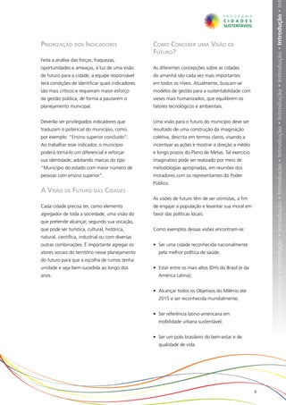 ução • Introdução • Introdução • Introdução • Introdução • Introdução • Introdução • Introdução • Introdução • Introdução • Introdução • In
Priorização dos Indicadores                       Como Conceber uma Visão de
                                                  Futuro?
Feita a análise das forças, fraquezas,
oportunidades e ameaças, à luz de uma visão       As diferentes concepções sobre as cidades
de futuro para a cidade, a equipe responsável     do amanhã são cada vez mais importantes
terá condições de identificar quais indicadores   em todos os níveis. Atualmente, buscam-se
são mais críticos e requeiram maior esforço       modelos de gestão para a sustentabilidade com
da gestão pública, de forma a pautarem o          vieses mais humanizados, que equilibrem os
planejamento municipal.                           fatores tecnológicos e ambientais.


Deverão ser privilegiados indicadores que         Uma visão para o futuro do município deve ser
traduzam o potencial do município, como,          resultado de uma construção da imaginação
por exemplo: “Ensino superior concluído”.         coletiva, descrita em termos claros, visando a
Ao trabalhar esse indicador, o município          incentivar as ações e mostrar a direção a médio
poderá torná-lo um diferencial e reforçar         e longo prazos do Plano de Metas. Tal exercício
sua identidade, adotando marcas do tipo           imaginativo pode ser realizado por meio de
“Município do estado com maior número de          metodologias apropriadas, em reuniões dos
pessoas com ensino superior”.                     moradores com os representantes do Poder
                                                  Público.
A Visão de Futuro das Cidades
                                                  As visões de futuro têm de ser otimistas, a fim
Cada cidade precisa ter, como elemento            de engajar a população e levantar sua moral em
agregador de toda a sociedade, uma visão do       favor das políticas locais.
que pretende alcançar, segundo sua vocação,
que pode ser turística, cultural, histórica,      Como exemplos dessas visões encontram-se:
natural, científica, industrial ou com diversas
outras combinações. É importante agregar os       •	 Ser uma cidade reconhecida nacionalmente
atores sociais do território nesse planejamento     pela melhor política de saúde;
do futuro para que a escolha de rumos tenha
unidade e seja bem-sucedida ao longo dos          •	 Estar entre os mais altos IDHs do Brasil (e da
anos.                                               América Latina);


                                                  •	 Alcançar todos os Objetivos do Milênio até
                                                    2015 e ser reconhecida mundialmente;


                                                  •	 Ser referência latino-americana em
                                                    mobilidade urbana sustentável;


                                                  •	 Ser um polo brasileiro do bem-estar e de
                                                    qualidade de vida.




                                                                                                      9
 