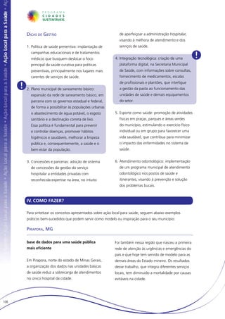 Dicas de Gestão                                         de aperfeiçoar a administração hospitalar,
                                                                  visando à melhora de atendimento e dos
          1.	Política de saúde preventiva: implantação de         serviços de saúde.
            campanhas educacionais e de tratamentos
            médicos que busquem deslocar o foco                4.	Integração tecnológica: criação de uma         !
            principal da saúde curativa para políticas            plataforma digital, na Secretaria Municipal
            preventivas, principalmente nos lugares mais          de Saúde, com informações sobre consultas,
            carentes de serviços de saúde.                        fornecimento de medicamentos, escalas

      !
                                                                  de profissionais e plantões, que interligue
          2.	Plano municipal de saneamento básico:                a gestão da pasta ao funcionamento das
            expansão da rede de saneamento básico, em             unidades de saúde e demais equipamentos
            parceria com os governos estadual e federal,          do setor.
            de forma a possibilitar às populações urbanas
            o abastecimento de água potável, o esgoto          5.	Esporte como saúde: promoção de atividades
            sanitário e a destinação correta de lixo.             físicas em praças, parques e áreas verdes
            Essa política é fundamental para prevenir             do município, estimulando o exercício físico
            e controlar doenças, promover hábitos                 individual ou em grupo para favorecer uma
            higiênicos e saudáveis, melhorar a limpeza            vida saudável, que contribua para minimizar
            pública e, consequentemente, a saúde e o              o impacto das enfermidades no sistema de
            bem estar da população.                               saúde.


          3.	Concessões e parcerias: adoção de sistema         6.	Atendimento odontológico: implementação
            de concessões da gestão do serviço                    de um programa municipal de atendimento
            hospitalar a entidades privadas com                   odontológico nos postos de saúde e
            reconhecida expertise na área, no intuito             itinerantes, visando à prevenção e solução
                                                                  dos problemas bucais.



          IV. COMO FAZER?

          Para sintetizar os conceitos apresentados sobre ação local para saúde, seguem abaixo exemplos
          práticos bem-sucedidos que podem servir como modelo ou inspiração para o seu município:

          Pirapora, MG

          base de dados para uma saúde pública                 Foi também nessa região que nasceu a primeira
          mais eficiente                                       rede de atenção às urgências e emergências do
                                                               país e que hoje tem servido de modelo para as
          Em Pirapora, norte do estado de Minas Gerais,        demais áreas do Estado mineiro. Os resultados
          a organização dos dados nas unidades básicas         desse trabalho, que integra diferentes serviços
          de saúde reduz a sobrecarga de atendimentos          locais, tem diminuído a mortalidade por causas
          no único hospital da cidade.                         evitáveis na cidade.




108
 