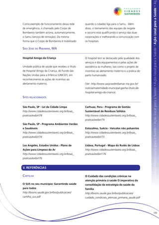 Como exemplo de funcionamento dessa rede        quando o cidadão liga para o Samu. Além
de emergência, o chamado pelo Corpo de          disso, o treinamento das equipes de resgate
Bombeiros também aciona, automaticamente,       e socorro está qualificando o serviço das duas
o Samu (serviço de remoção). Da mesma           corporações e melhorando a comunicação com
forma que o Corpo de Bombeiros é mobilizado     os hospitais.

São José do Ribamar, MA

Hospital Amigo da Criança                       O hospital tem se destacado pela qualidade dos
                                                serviços e dos equipamentos e pelas ações de
Unidade pública de saúde que recebeu o título   assistência às mulheres, tais como o projeto de
de Hospital Amigo da Criança, do Fundo das      incentivo ao aleitamento materno e a prática do
Nações Unidas para a Infância (UNICEF), em      parto humanizado.
reconhecimento às ações de incentivo ao
aleitamento materno.                            (Ver: http://www.saojosederibamar.ma.gov.br/
                                                noticia/maternidade-municipal-ganha-titulo-de-
                                                hospital-amigo-da-crianca).
Sites relacionados


São Paulo, SP - Lei da Cidade Limpa             Carhuaz, Peru - Programa de Gestão
http://www.cidadessustentaveis.org.br/boas_     Sustentável de Resíduos Sólidos
praticas/exibir/78                              http://www.cidadessustentaveis.org.br/boas_
                                                praticas/exibir/79
São Paulo, SP - Programa Ambientes Verdes
e Saudáveis                                     Estocolmo, Suécia - Veículos não poluentes
http://www.cidadessustentaveis.org.br/boas_     http://www.cidadessustentaveis.org.br/boas_
praticas/exibir/74                              praticas/exibir/73


Los Angeles, Estados Unidos - Plano de          Lisboa, Portugal - Mapa do Ruído de Lisboa
Ações para Limpeza do Ar                        http://www.cidadessustentaveis.org.br/boas_
http://www.cidadessustentaveis.org.br/boas_     praticas/exibir/176
praticas/exibir/76


V. REFERÊNCIAS

Cartilha                                        O Cuidado das condições crônicas na
                                                atenção primária à saúde O imperativo da
O SUS no seu município: Garantindo saúde        consolidação da estratégia da saúde da
para todos                                      família
http://bvsms.saude.gov.br/bvs/publicacoes/      http://bvsms.saude.gov.br/bvs/publicacoes/
cartilha_sus.pdf                                cuidado_condicoes_atencao_primaria_saude.pdf




                                                                                                  109
 