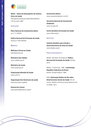 IDSUS – Índice de Desempenho do Sistema         Saneamento Básico
      Único de Saúde                                  www.saneamentobasico.com.br/
      http://portal.saude.gov.br/portal/saude/area.
      cfm?id_area=1080                                Secretaria Nacional de Saneamento
                                                      Ambiental
      Legislação                                      www.snis.gov.br/


      Plano Nacional de Saneamento Básico             Centro Brasileiro de Estudos de Saúde
      Lei nº 11.445/07                                www.cebes.org.br


      Política Nacional de Promoção da Saúde          Institutos
      Portaria nº 687 MS/GM
                                                      Instituto Brasileiro para Estudo e
      Websites                                        Desenvolvimento do Setor de Saúde
                                                      www.ibedess.org.br
      Biblioteca Virtual em Saúde
      http://brasil.bvs.br/                           Fontes bibliográficas

      Ministério das Cidades                          BRASIL. Ministério da Saúde do. Política
      www.cidades.gov.br                              Nacional de Promoção da Saúde. Brasília,
                                                      2010.
      Ministério da Saúde
      www.saude.gov.br                                BRASIL. Constituição, 1988. Constituição:
                                                      República Federativa do Brasil.
      Organização Mundial da Saúde                    Brasília: Senado Federal, 1988.
      www.who.int
                                                      OMS. Declaração Política do Rio sobre
      Organização Pan-Americana da saúde              Determinantes Sociais da Saúde. Rio de
      http://new.paho.org/bra/                        Janeiro: World Conference Social Determinants
                                                      of Health, 2011.
      Pastoral da Criança
      www.pastoraldacrianca.org.br/




110
 