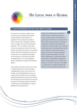 Local para o Global • Do Local para o Global • Do Local para o Global • Do Local para o Global • Do Local para o Global • Do Local para o Global • Do
                                                           Do Local para o Global


                         I. O QUE ENTENDEMOS POR DO LOCAL PARA O GLOBAL

                         O conceito do “local para o global” parte        Propõe-se que solução para os problemas            !
                         da premissa de que ações locais provocam         urbanos começa na esfera local, porque é
                         impactos globais, sejam benéficos ou             ali que as pessoas podem mais facilmente se
                         prejudiciais. Por essa perspectiva, pode-se      organizar para construírem seu próprio entorno.
                         fazer um exercício de imaginação, tendo em       Elas se sentem parte da solução ao realizarem
                         mente a imagem de uma rede costurada por         o diagnóstico de determinada situação que
                         diferentes “nós” nas cordas, em que cada         necessite de uma intervenção e, assim, apontam
                         nó seria uma cidade; da mesma forma nosso        medidas que devem ser adotadas nesse sentido.
                         sistema neuronal esta formado por uma grande     Ao se considerar esse fluxo do local para o
                         rede de neurônios interagindo em tempo real.     global e vice-versa, recomenda-se observar
                         Similarmente, com a ajuda das Tecnologias        alguns princípios dessa relação. Entre eles
                         de Informação e Comunicação, Municípios          estão a colaboração; o intercâmbio de ideias
                         integrados podem criar uma rede global e         e experiências; a flexibilidade; adaptação de
                         passar a protagonizar a solução dos problemas    ideias e atitudes globais para o contexto local;
                         globais.                                         coletivismo; fomento de parcerias; diversidade
                                                                          e compreensão da complementariedade das
                         Essa metáfora serve para mostrar como o local    diferentes visões sobre determinado assunto.
                         e o global estão cada vez mais articulados e
                         interdependentes, assim como o são os nós
                         da rede. O mundo globalizado funciona e se
                         organiza de forma cada vez mais interligada,
                         especialmente devido aos avanços nos sistemas
                         de informação, de comunicação e dos meios de
                         transporte. Em decorrência desse movimento
                         mundial, surgiu a necessidade de se “pensar
                         globalmente e agir localmente”.
P az
 Cl i m
       aP
          ro




            eç
            t




              ão
                                                                                                         s Desenvolvimento Ambie
                                                                                                 ansporte
                   Em
                                                                                       mo Tr
                     iss
                        õe
                          sR
                            esp                                             erias
                                                                                  Consu
                               onsa                                    a Par
                                                                            c
                                   bilidade
                                            Paz Florestas Calor Justiç
                                                                                                                                      111
 