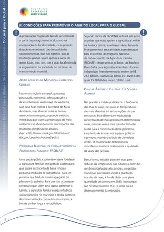 Local para o Global • Do Local para o Global • Do Local para o Global • Do Local para o Global • Do Local para o Global • Do Local para o Global • D




                                                                                                                                                           II. CONDIÇÕES PARA PROMOVER O AGIR DO LOCAL PARA O GLOBAL

                                                                                                                                                       !   A preservação do planeta tem de ser efetivada       Segundo dados da FAO/ONU, o Brasil está entre
                                                                                                                                                                                                                                                                  !
                                                                                                                                                           a partir do protagonismo local, como na             os países que mais apoiam a agricultura familiar
                                                                                                                                                           conservação da biodiversidade, na superação         na América Latina, ao oferecer várias linhas de
                                                                                                                                                           da pobreza e redução das desigualdades              financiamento a essa atividade, com destaque
                                                                                                                                                           socioeconômicas. Isso não significa que as          para os créditos do Programa Nacional
                                                                                                                                                           mudanças globais sejam apenas a soma de             de Fortalecimento da Agricultura Familiar
                                                                                                                                                           ações locais, mas, sim, que a ação local estimula   (PRONAF). Nesse sentido, o Banco do Brasil e o
                                                                                                                                                           o engajamento da sociedade no processo de           Plano Safra para Agricultura Familiar colocaram
                                                                                                                                                           transformação mundial.                              à disposição financiamentos da ordem de R$
                                                                                                                                                                                                               22,3 bilhões, relativos ao biênio 2012/2013, dos
                                                                                                                                                           Ação Local pelas Mudanças Climáticas                quais R$ 18 bilhões para o crédito rural.
                                                                                                                                                           Globais
                                                                                                                                                                                                               Plantar Árvores Hoje para Ter Sombra
                                                                                                                                                           Essa é uma ação transversal, que passa              Amanhã
                                                                                                                                                           pela saúde, economia, esfera judicial e o
                                                                                                                                                           desenvolvimento sustentável. Dessa forma,           Nas grandes e médias cidades há o fenômeno
                                                                                                                                                           não deve ficar restrita à Secretaria do Meio        das ilhas de calor, nas quais as temperaturas
                                                                                                                                                           Ambiente, mas abarcar todas as demais               são mais elevadas em certas regiões do que
                                                                                                                                                           secretarias municipais, propondo medidas            em outras. Essa diferença é resultado da
                                                                                                                                                           integradas que visem à preservação do meio          concentração de mais prédios em determinadas
                                                                                                                                                           ambiente e o abrandamento dos impactos das          áreas, menores vias e mais trânsito. Uma das
                                                                                                                                                           mudanças climáticas nas cidades.                    saídas para a minimização desse problema
                                                                                                                                                           (Ver: <http://www.mma.gov.br/estruturas/            é o plantio de árvores nos espaços públicos
                                                                                                                                                           dai_pnc/_arquivos/volume5.pdf>).                    e privados, visando à criação de corredores
                                                                                                                                                                                                               verdes. O equilíbrio das temperaturas
                                                                                                                                                           Programa Nacional de Fortalecimento da              atmosféricas melhora diretamente a qualidade
                                                                                                                                                           Agricultura Familiar- PRONAF                        da saúde das pessoas.


                                                                                                                                                           Uma gestão pública sustentável deve fortalecer      Dessa forma, estudos projetam que, para
                                                                                                                                                           a agricultura familiar com práticas sustentáveis,   redução da temperatura nas cidades a partir das
                                                                                                                                                           que supere o conceito de baixa renda e              sombras projetadas pelas árvores, as gestões
                                                                                                                                                           pequena produção de subsistência, para um           municipais precisariam iniciar a plantação
                                                                                                                                                           patamar que traduza o valor agregado do             nos dias de hoje, a fim de obter uma plena
                                                                                                                                                           plantio e da colheita. Para que isso aconteça é     quantidade de sombra em 2030. Isso porque
                                                                                                                                                           necessário que, além de o capital pertencer à       são necessários entre 15 e 17 anos para o
                                                                                                                                                           família, a agricultar familiar exerça influência    desenvolvimento da vegetação.
                                                                                                                                                           socioeconômica no município e tenha potencial
                                                                                                                                                           de comercialização com outros municípios, a
                                                                                                                                                           fim de ganhar força e rentabilidade.




   112
 