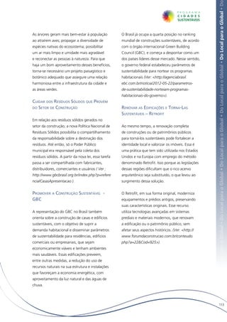 Local para o Global • Do Local para o Global • Do Local para o Global • Do Local para o Global • Do Local para o Global • Do Local para o Global • Do
As árvores geram mais bem-estar à população           O Brasil já ocupa a quarta posição no ranking
ao atraírem aves; propagar a diversidade de           mundial de construções sustentáveis, de acordo
espécies nativas do ecossistema; possibilitar         com o órgão internacional Green Building
um ar mais limpo e umidade mais agradável             Council (GBC), e começa a despontar como um
e reconectar as pessoas à natureza. Para que          dos países líderes desse mercado. Nesse sentido,
haja um bom aproveitamento desses benefícios,         o governo federal estabeleceu parâmetros de
torna-se necessário um projeto paisagístico e         sustentabilidade para nortear os programas
botânico adequado que assegure uma relação            habitacionais (Ver: <http://agenciabrasil.
harmoniosa entre a infraestrutura da cidade e         ebc.com.br/noticia/2012-05-22/parametros-
as áreas verdes.                                      de-sustentabilidade-norteiam-programas-
                                                      habitacionais-do-governo>).
Cuidar dos Resíduos Sólidos que Provém
do Setor de Construção                                Renovar as Edificações e Torna-Las
                                                      Sustentáveis – Retrofit
Em relação aos resíduos sólidos gerados no
setor da construção, a nova Política Nacional de      Ao mesmo tempo, a renovação completa
Resíduos Sólidos possibilita o compartilhamento       de construções ou de patrimônios públicos
da responsabilidade sobre a destinação dos            para torná-los sustentáveis pode fortalecer a
resíduos. Até então, só o Poder Público               identidade local e valorizar os imóveis. Essa é
municipal era responsável pela coleta dos             uma prática que tem sido utilizada nos Estados
resíduos sólidos. A partir da nova lei, essa tarefa   Unidos e na Europa com emprego do método
passa a ser compartilhada com fabricantes,            denominado Retrofit. Isso porque as legislações
distribuidores, comerciantes e usuários ( Ver :       dessas regiões dificultam que o rico acervo
http://www.gbcbrasil.org.br/index.php?p=refere        arquitetônico seja substituído, o que levou ao
ncialCasasApresentacao ).                             surgimento dessa solução.


Promover a Construção Sustentável -                   O Retrofit, em sua forma original, moderniza
GBC                                                   equipamentos e prédios antigos, preservando
                                                      suas características originais. Esse recurso
A representação do GBC no Brasil também               utiliza tecnologias avançadas em sistemas
orienta sobre a construção de casas e edifícios       prediais e materiais modernos, que renovam
sustentáveis, com o objetivo de suprir a              a edificação ou o patrimônio público, sem
demanda habitacional e disseminar parâmetros          afetar seus aspectos históricos. (Ver: <http://
de sustentabilidade para residências, edifícios       www.forumdaconstrucao.com.br/conteudo.
comerciais ou empresariais, que sejam                 php?a=22&Cod=925>).
economicamente viáveis e tenham ambientes
mais saudáveis. Essas edificações preveem,
entre outras medidas, a redução do uso de
recursos naturais na sua estrutura e instalações
que favoreçam a economia energética, com
aproveitamento da luz natural e das águas de
chuva.




                                                                                                              113
 