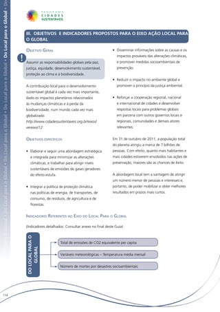 Local para o Global • Do Local para o Global • Do Local para o Global • Do Local para o Global • Do Local para o Global • Do Local para o Global • D




                                                                                                                                                           III. OBJETIVOS E INDICADORES PROPOSTOS PARA O EIXO AÇÃO LOCAL PARA
                                                                                                                                                           O GLOBAL

                                                                                                                                                           Objetivo Geral                                          •	 Disseminar informações sobre as causas e os

                                                                                                                                                       !   Assumir as responsabilidades globais pela paz,
                                                                                                                                                                                                                     impactos prováveis das alterações climáticas,
                                                                                                                                                                                                                     e promover medidas socioambientais de
                                                                                                                                                           justiça, equidade, desenvolvimento sustentável,           prevenção.
                                                                                                                                                           proteção ao clima e à biodiversidade.
                                                                                                                                                                                                                   •	 Reduzir o impacto no ambiente global e
                                                                                                                                                           A contribuição local para o desenvolvimento               promover o princípio da justiça ambiental.
                                                                                                                                                           sustentável global é cada vez mais importante,
                                                                                                                                                           dado os impactos planetários relacionados               •	 Reforçar a cooperação regional, nacional
                                                                                                                                                           às mudanças climáticas e à perda da                       e internacional de cidades e desenvolver
                                                                                                                                                           biodiversidade, num mundo cada vez mais                   respostas locais para problemas globais
                                                                                                                                                           globalizado.                                              em parceria com outros governos locais e
                                                                                                                                                           http://www.cidadessustentaveis.org.br/eixos/              regionais, comunidades e demais atores
                                                                                                                                                           vereixo/12                                                relevantes.


                                                                                                                                                           Objetivos específicos                                   Em 31 de outubro de 2011, a população total
                                                                                                                                                                                                                   do planeta atingiu a marca de 7 bilhões de
                                                                                                                                                           •	 Elaborar e seguir uma abordagem estratégica          pessoas. Com efeito, quanto mais habitantes e
                                                                                                                                                               e integrada para minimizar as alterações            mais cidades estiverem envolvidos nas ações de
                                                                                                                                                               climáticas, e trabalhar para atingir níveis         preservação, maiores são as chances de êxito.
                                                                                                                                                               sustentáveis de emissões de gases geradores
                                                                                                                                                               do efeito estufa.                                   A abordagem local tem a vantagem de atingir
                                                                                                                                                                                                                   um número menor de pessoas e interesses e,
                                                                                                                                                           •	 Integrar a política de proteção climática            portanto, de poder mobilizar e obter melhores
                                                                                                                                                               nas políticas de energia, de transportes, de        resultados em prazos mais curtos.
                                                                                                                                                               consumo, de resíduos, de agricultura e de
                                                                                                                                                               florestas.


                                                                                                                                                           Indicadores Referentes ao Eixo do Local Para o Global

                                                                                                                                                           (Indicadores detalhados: Consultar anexo no final deste Guia)
                                                                                                                                                           DO LOCAL PARA O




                                                                                                                                                                                   Total de emissões de CO2 equivalente per capita
                                                                                                                                                               GLOBAL




                                                                                                                                                                                   Variáveis meteorológicas – Temperatura média mensal


                                                                                                                                                                                   Número de mortes por desastres socioambientais




   114
 