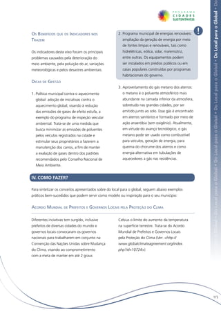 Local para o Global • Do Local para o Global • Do Local para o Global • Do Local para o Global • Do Local para o Global • Do Local para o Global • Do
Os Benefícios que os Indicadores nos                  2.	Programa municipal de energias renováveis:    !
Trazem                                                  ampliação da geração de energia por meio
                                                        de fontes limpas e renováveis, tais como
Os indicadores deste eixo focam os principais           hidrelétricas, eólica, solar, maremotriz,
problemas causados pela deterioração do                 entre outras. Os equipamentos podem
meio ambiente, pela poluição do ar, variações           ser instalados em prédios públicos ou em
meteorológicas e pelos desastres ambientais.            casas populares construídas por programas
                                                        habitacionais do governo.
Dicas de Gestão
                                                      3.	Aproveitamento do gás metano dos aterros:
1.	Política municipal contra o aquecimento              o metano é o poluente atmosférico mais
  global: adoção de iniciativas contra o                abundante na camada inferior da atmosfera,
  aquecimento global, visando à redução                 sobretudo nas grandes cidades, por ser
  das emissões de gases de efeito estufa, a             emitido junto ao solo. Esse gás é encontrado
  exemplo do programa de inspeção veicular              em aterros sanitários e formado por meio de
  ambiental. Trata-se de uma medida que                 ação anaeróbia (sem oxigênio). Atualmente,
  busca minimizar as emissões de poluentes              em virtude do avanço tecnológico, o gás
  pelos veículos registrados na cidade e                metano pode ser usado como combustível
  estimular seus proprietários a fazerem a              para veículos, geração de energia, para
  manutenção dos carros, a fim de manter                queima do chorume dos aterros e como
  a exalação de gases dentro dos padrões                energia alternativa em tubulações de
  recomendados pelo Conselho Nacional de                aquecedores a gás nas residências.
  Meio Ambiente.


IV. COMO FAZER?

Para sintetizar os conceitos apresentados sobre do local para o global, seguem abaixo exemplos
práticos bem-sucedidos que podem servir como modelo ou inspiração para o seu município:


Acordo Mundial de Prefeitos e Governos Locais pela Proteção do Clima

Diferentes inciativas tem surgido, inclusive          Celsius o limite do aumento da temperatura
prefeitos de diversas cidades do mundo e              na superfície terrestre. Trata-se do Acordo
governos locais convocaram os governos                Mundial de Prefeitos e Governos Locais
nacionais para trabalharem em conjunto na             pela Proteção do Clima (Ver: <http://
Convenção das Nações Unidas sobre Mudança             www.globalclimateagreement.org/index.
do Clima, visando ao comprometimento                  php?id=10724>).
com a meta de manter em até 2 graus




                                                                                                                115
 