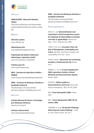 Local para o Global • Do Local para o Global • Do Local para o Global • Do Local para o Global • Do Local para o Global • Do Local para o Global • D




                                                                                                                                                       Cartilhas                                       MMA - Secretaria de Mudanças Climáticas e
                                                                                                                                                                                                       Qualidade Ambiental
                                                                                                                                                       SINDUSCONSP - Manual de Resíduos                http://homolog-w.mma.gov.br/index.
                                                                                                                                                       Sólidos                                         php?ido=conteudo.monta&idEstrutura=137
                                                                                                                                                       http://www.sindusconsp.com.br/downloads/
                                                                                                                                                       prodserv/publicacoes/manual_residuos_solidos.   Fontes bibliográficas
                                                                                                                                                       pdf
                                                                                                                                                                                                       ASSIS, R. L. de. Desenvolvimento rural
                                                                                                                                                       Websites                                        sustentável no Brasil: perspectivas a partir
                                                                                                                                                                                                       da integração de ações públicas e privadas
                                                                                                                                                       C40 Cities Leaders                              com base na agroecologia. Revista Econ.
                                                                                                                                                       www.c40cities.org                               Aplic., 10(1): 75-89, jan-mar, 2006.


                                                                                                                                                       Global Beauty Site                              CONTI, D. M. et al. Innovative Cities: the
                                                                                                                                                       www.globalclimateagreement.org                  Way of Management, Sustainability and
                                                                                                                                                                                                       Future. São Paulo: Journal on Innovation and
                                                                                                                                                       Organização das Nações Unidas para              Sustainability, Vol 3, No 1, 2012.
                                                                                                                                                       Alimentação e Agricultura (FAO)
                                                                                                                                                       www.onu.org.br/onu-no-brasil/fao                ETHOS, Instituto. Documento de contribuição
                                                                                                                                                                                                       brasileira à Conferência Rio+20. Brasília,
                                                                                                                                                       Prefeitos para Paz                              2011.
                                                                                                                                                       www.mayorsforpeace.org
                                                                                                                                                                                                       FRANÇA, C. V. et al. O censo agropecuário
                                                                                                                                                       MDA - Secretaria da Agricultura Familiar –      2006 e agricultura familiar no Brasil.
                                                                                                                                                       PRONAF                                          Ministério do Desenvolvimento Agrário.
                                                                                                                                                       www.mda.gov.br/portal/saf/programas/pronaf      Brasília, 2009.


                                                                                                                                                       MMA - Secretaria de Mudanças Climáticas e       GEHLEN, I. Políticas públicas e
                                                                                                                                                       Qualidade Ambiental                             desenvolvimento social rural. Revista São
                                                                                                                                                       http://homolog-w.mma.gov.br/index.              Paulo em Perspectiva, 18(2): 95-103, 2004
                                                                                                                                                       php?ido=conteudo.monta&idEstrutura=137
                                                                                                                                                                                                       IBGE: Censo Demográfico 2000. Brasília,
                                                                                                                                                       Institutos                                      2001.


                                                                                                                                                       Instituto Nacional de Ciência e Tecnologia      IBGE. Censo Agropecuário 2006. Rio de
                                                                                                                                                       para Mudanças Climáticas                        Janeiro, 2006.
                                                                                                                                                       http://inct.ccst.inpe.br
                                                                                                                                                                                                       STAFFORD, A. et al. The Retrofit Challenge:
                                                                                                                                                       Instituto Carbono Brasil                        Delivering Low Carbon Buildings. Center
                                                                                                                                                       www.institutocarbonobrasil.org.br               for Low Carbon Futures. UK, 2011.




   118
 