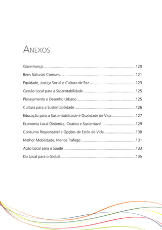 Anexos
Governança........................................................................................120

Bens Naturais Comuns........................................................................121

Equidade, Justiça Social e Cultura de Paz............................................123

Gestão Local para a Sustentabilidade..................................................125

Planejamento e Desenho Urbano........................................................125

Cultura para a Sustentabilidade..........................................................126

Educação para a Sustentabilidade e Qualidade de Vida.......................127

Economia Local Dinâmica, Criativa e Sustentável.................................129

Consumo Responsável e Opções de Estilo de Vida...............................130

Melhor Mobilidade, Menos Tráfego....................................................131

Ação Local para a Saúde.....................................................................133

Do Local para o Global........................................................................135
 