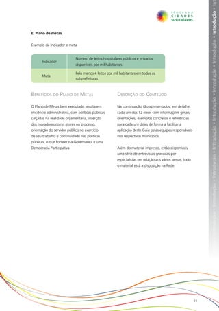 ução • Introdução • Introdução • Introdução • Introdução • Introdução • Introdução • Introdução • Introdução • Introdução • Introdução • In
E. Plano de metas


Exemplo de Indicador e meta


                             Número de leitos hospitalares públicos e privados
       Indicador
                             disponíveis por mil habitantes

                             Pelo menos 4 leitos por mil habitantes em todas as
       Meta
                             subprefeituras



Benefícios do Plano de Metas                           Descrição do Conteúdo

O Plano de Metas bem executado resulta em              Na continuação são apresentados, em detalhe,
eficiência administrativa, com políticas públicas      cada um dos 12 eixos com informações gerais,
calçadas na realidade orçamentária, inserção           orientações, exemplos concretos e referências
dos moradores como atores no processo,                 para cada um deles de forma a facilitar a
orientação do servidor público no exercício            aplicação deste Guia pelas equipes responsáveis
de seu trabalho e continuidade nas políticas           nos respectivos municípios.
públicas, o que fortalece a Governança e uma
Democracia Participativa.                              Além do material impresso, estão disponíveis
                                                       uma série de entrevistas gravadas por
                                                       especialistas em relação aos vários temas; todo
                                                       o material está a disposição na Rede.




                                                                                                         11
 
